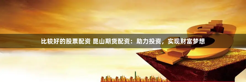 比較好的股票配資 昆山期貨配資：助力投資，實現財富夢想