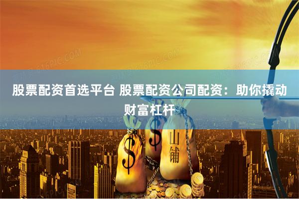 股票配資首選平臺 股票配資公司配資：助你撬動財富杠桿