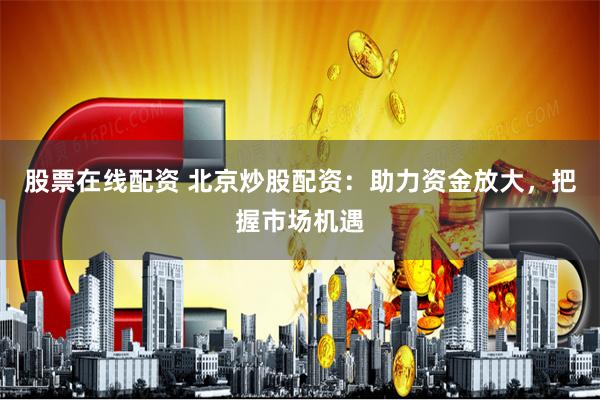 股票在線配資 北京炒股配資：助力資金放大，把握市場機遇