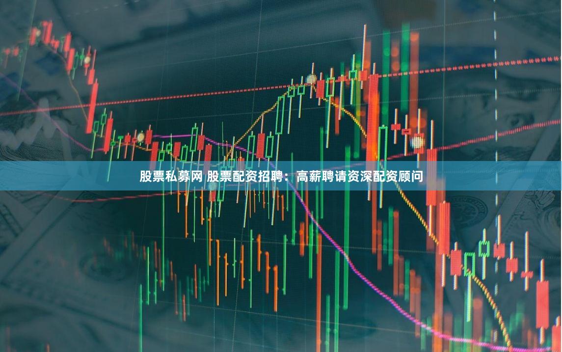 股票私募網 股票配資招聘：高薪聘請資深配資顧問