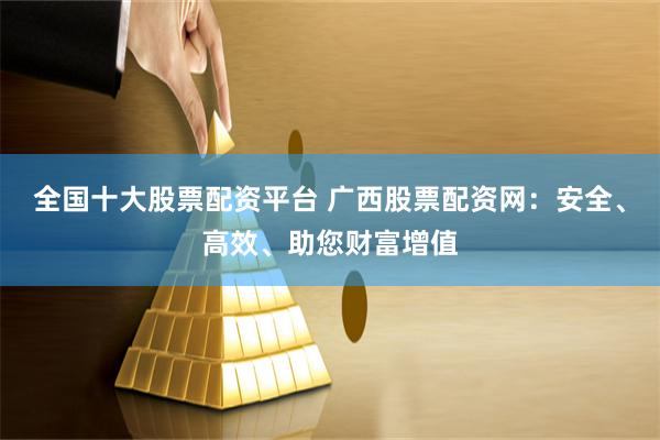 全國十大股票配資平臺 廣西股票配資網：安全、高效、助您財富增值