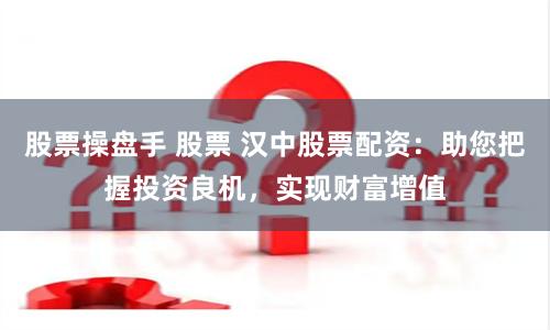 股票操盤手 股票 漢中股票配資：助您把握投資良機，實現財富增值