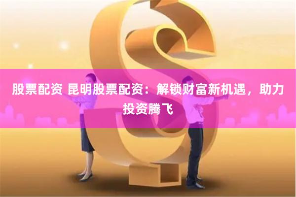 股票配資 昆明股票配資：解鎖財富新機遇，助力投資騰飛