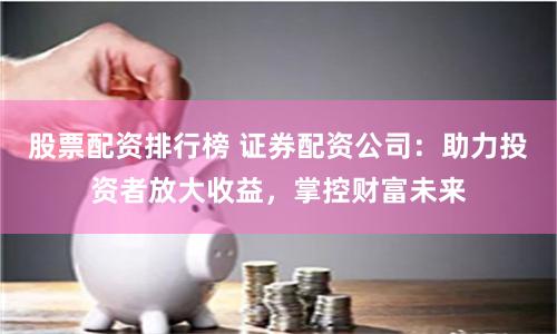 股票配資排行榜 證券配資公司：助力投資者放大收益，掌控財富未來
