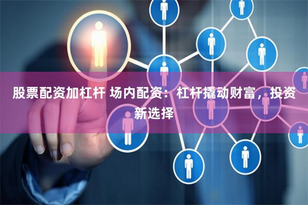 股票配資加杠桿 場內配資：杠桿撬動財富，投資新選擇