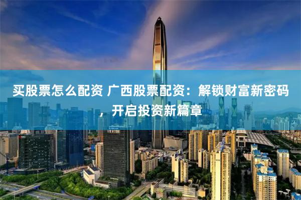 買股票怎么配資 廣西股票配資：解鎖財富新密碼，開啟投資新篇章